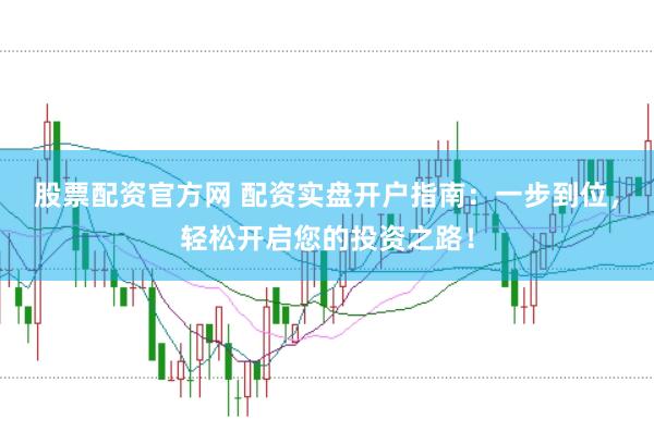 股票配资官方网 配资实盘开户指南：一步到位，轻松开启您的投资之路！