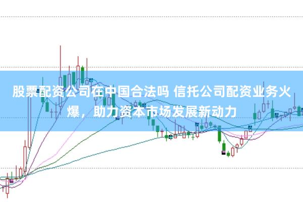 股票配资公司在中国合法吗 信托公司配资业务火爆，助力资本市场发展新动力