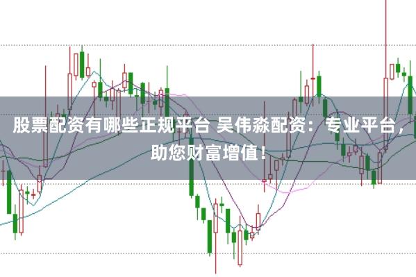 股票配资有哪些正规平台 吴伟淼配资：专业平台，助您财富增值！