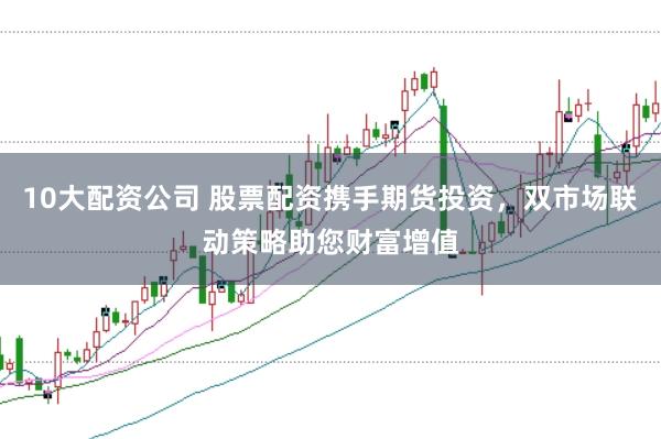 10大配资公司 股票配资携手期货投资，双市场联动策略助您财富增值