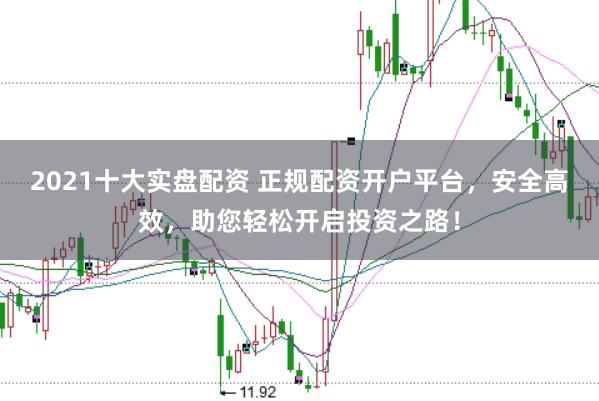 2021十大实盘配资 正规配资开户平台，安全高效，助您轻松开启投资之路！