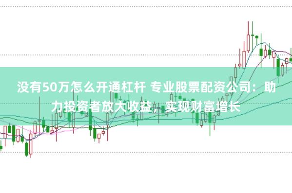 没有50万怎么开通杠杆 专业股票配资公司：助力投资者放大收益，实现财富增长