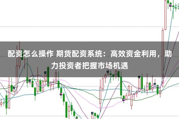 配资怎么操作 期货配资系统：高效资金利用，助力投资者把握市场机遇