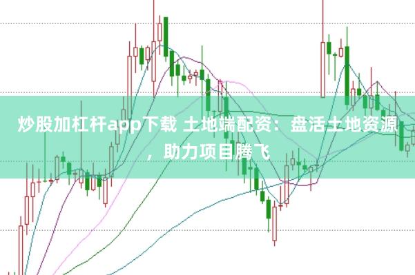炒股加杠杆app下载 土地端配资：盘活土地资源，助力项目腾飞