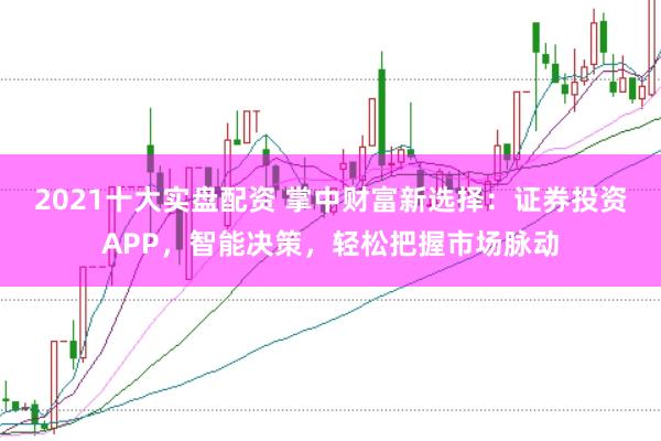 2021十大实盘配资 掌中财富新选择：证券投资APP，智能决策，轻松把握市场脉动
