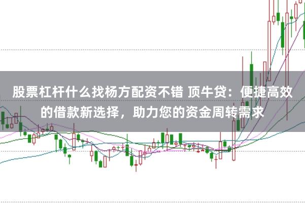 股票杠杆什么找杨方配资不错 顶牛贷:便捷高效的借款新选择,助力您的资金周转需求