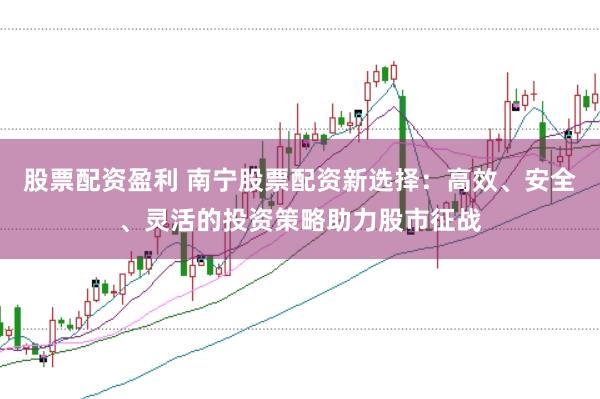 股票配资盈利 南宁股票配资新选择：高效、安全、灵活的投资策略助力股市征战