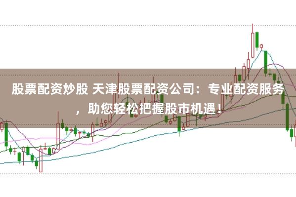 股票配资炒股 天津股票配资公司：专业配资服务，助您轻松把握股市机遇！
