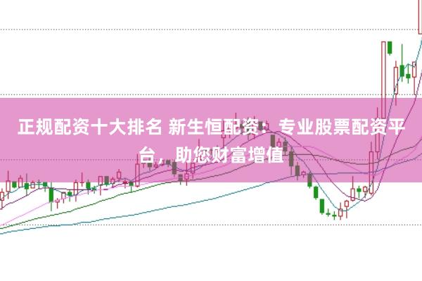 正规配资十大排名 新生恒配资:专业股票配资平台,助您财富增值