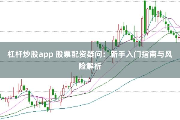 杠杆炒股app 股票配资疑问：新手入门指南与风险解析