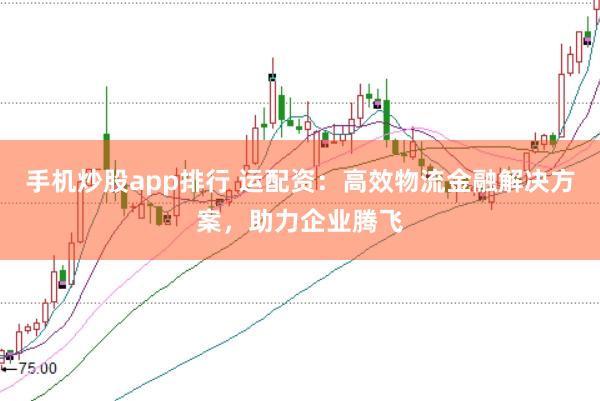手机炒股app排行 运配资:高效物流金融解决方案,助力企业腾飞