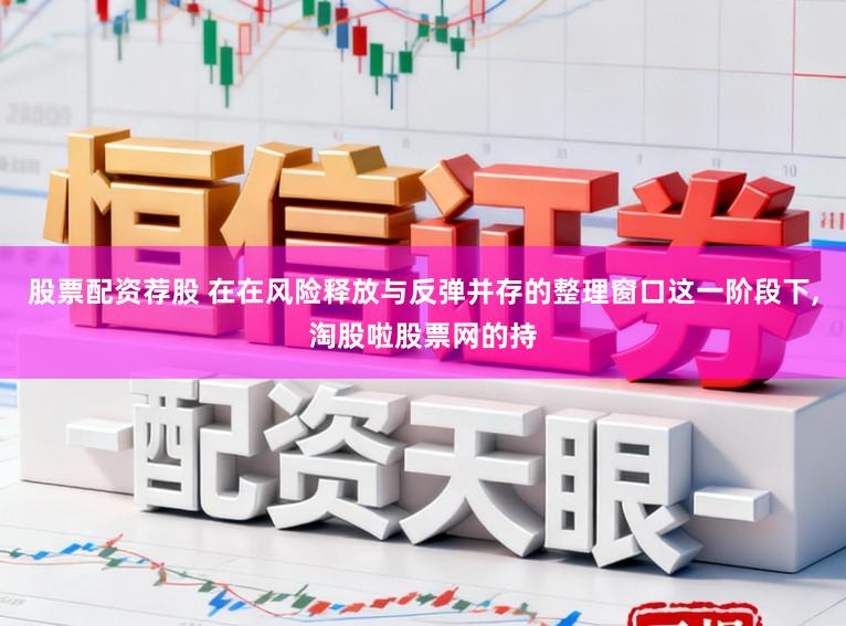 股票配资荐股 在在风险释放与反弹并存的整理窗口这一阶段下,淘股啦股票网的持