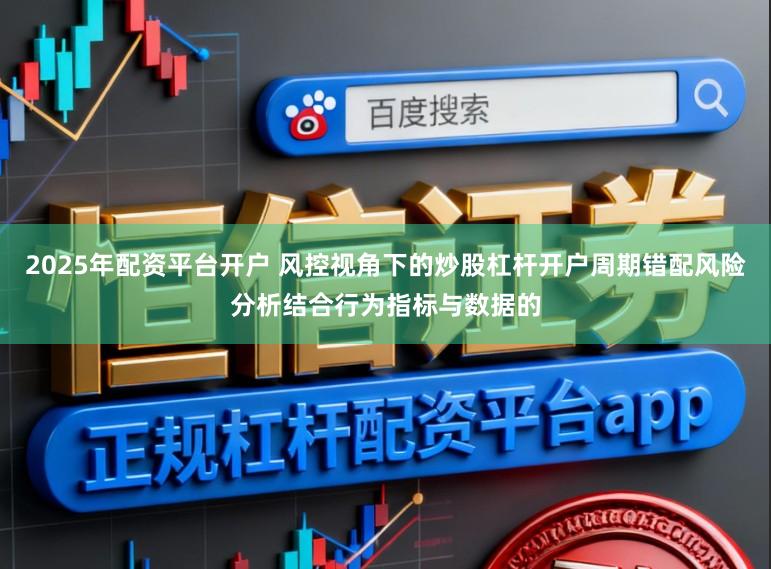 2025年配资平台开户 风控视角下的炒股杠杆开户周期错配风险分析结合行为指标与数据的