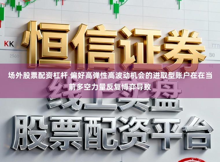 场外股票配资杠杆 偏好高弹性高波动机会的进取型账户在在当前多空力量反复博弈导致