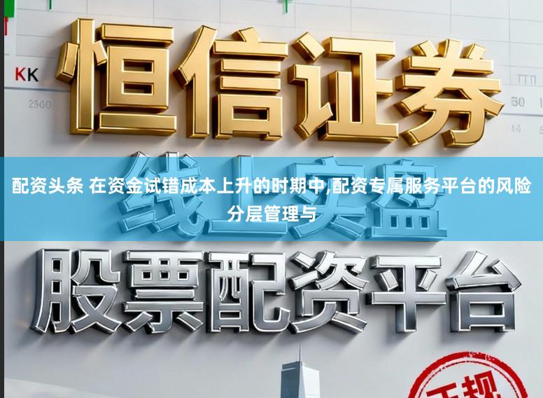 配资头条 在资金试错成本上升的时期中，配资专属服务平台的风险分层管理与