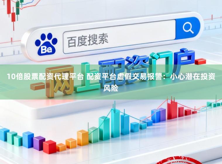 10倍股票配资代理平台 配资平台虚假交易报警：小心潜在投资风险