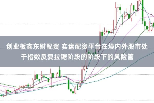 创业板鑫东财配资 实盘配资平台在境内外股市处于指数反复拉锯阶段的阶段下的风险管